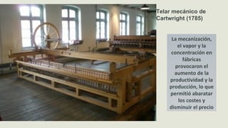 Telar mecánico de
Cartwright (1785)
La mecanización,
el vapor y la
concentración en
fábricas
provocaron el
aumento de la
productividad y la
producción, lo que
permitió abaratar
los costes y
disminuir el precio
 