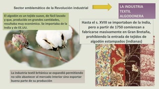 LA INDUSTRIA
TEXTIL
ALGODONERA
Sector emblemático de la Revolución industrial
Hasta el s. XVIII se importaban de la India,
pero a partir de 1750 comienzan a
fabricarse masivamente en Gran Bretaña,
prohibiendo la entrada de tejidos de
algodón estampados (indianas)
El algodón es un tejido suave, de fácil lavado
y que, producido en grandes cantidades,
resultaba muy económico. Se importaba de la
India y de EE.UU.
La industria textil británica se expandió permitiendo
no sólo abastecer al mercado interior sino exportar
buena parte de su producción
 
