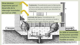 Otras técnicas
importante para el
desarrollo de la
siderurgia inventadas
por Cort en 1783:
Pudelación: Procedimiento para la fabricación
de hierro dulce, que consiste en la inclusión en
el horno de óxidos de hierro que absorben las
impurezas.
Laminado del hierro: Procedimiento de
fabricación del hierro que consiste en fundir y
golpear el hierro para eliminar escorias
En 1856 el convertidor
de Bessemer parmitió
transformar el hierro
fundido en acero
 