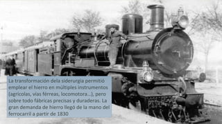 La transformación dela siderurgia permitió
emplear el hierro en múltiples instrumentos
(agrícolas, vías férreas, locomotora…), pero
sobre todo fábricas precisas y duraderas. La
gran demanda de hierro llegó de la mano del
ferrocarril a partir de 1830
 