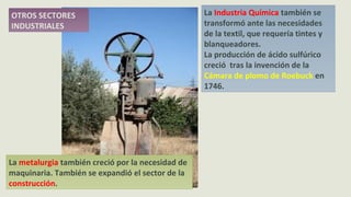 La Industria Química también se
transformó ante las necesidades
de la textil, que requería tintes y
blanqueadores.
La producción de ácido sulfúrico
creció tras la invención de la
Cámara de plomo de Roebuck en
1746.
La metalurgia también creció por la necesidad de
maquinaria. También se expandió el sector de la
construcción.
OTROS SECTORES
INDUSTRIALES
 