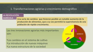 1. Transformaciones agrarias y crecimiento demográfico
LA REVOLUCIÓN
AGRÍCOLA Una serie de cambios que hicieron posible un notable aumento de la
producción de alimentos, que a su vez permitió la supervivencia de una
población de rápido crecimiento.
Las tres innovaciones agrarias más importantes
son:
•Los cambios en el sistema de cultivo
•La introducción de nuevas máquinas
•La nueva estructura de la sociedad
 