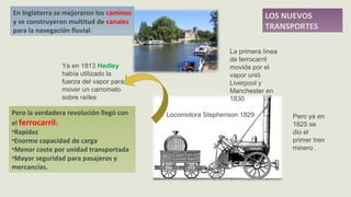 LOS NUEVOS
TRANSPORTES
Pero la verdadera revolución llegó con
el ferrocarril:
•Rapidez
•Enorme capacidad de carga
•Menor coste por unidad transportada
•Mayor seguridad para pasajeros y
mercancías.
En Inglaterra se mejoraron los caminos
y se construyeron multitud de canales
para la navegación fluvial.
Locomotora Stephenson 1829
Ya en 1813 Hedley
había utilizado la
fuerza del vapor para
mover un carromato
sobre raíles
La primera línea
de ferrocarril
movida por el
vapor unió
Liverpool y
Manchester en
1830
Pero ya en
1825 se
dio el
primer tren
minero .
 