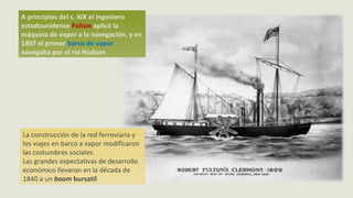 A principios del s. XIX el ingeniero
estadounidense Fulton aplicó la
máquina de vapor a la navegación, y en
1807 el primer barco de vapor
navegaba por el río Hudson.
La construcción de la red ferroviaria y
los viajes en barco a vapor modificaron
las costumbres sociales.
Las grandes expectativas de desarrollo
económico llevaron en la década de
1840 a un boom bursatil
 