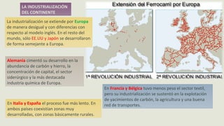 LA INDUSTRIALIZACIÓN
DEL CONTINENTE
La industrialización se extiende por Europa
de manera desigual y con diferencias con
respecto al modelo inglés. En el resto del
mundo, sólo EE.UU y Japón se desarrollaron
de forma semejante a Europa.
Alemania cimentó su desarrollo en la
abundancia de carbón y hierro, la
concentración de capital, el sector
siderúrgico y la más destacada
industria química de Europa.
En Francia y Bélgica tuvo menos peso el sector textil,
pero su industrialización se sustentó en la explotación
de yacimientos de carbón, la agricultura y una buena
red de transportes.En Italia y España el proceso fue más lento. En
ambos países coexistían zonas muy
desarrolladas, con zonas básicamente rurales.
 