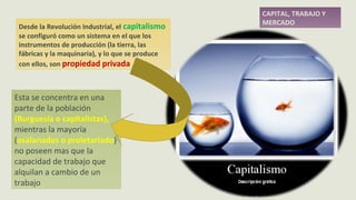 Desde la Revolución Industrial, el capitalismo
se configuró como un sistema en el que los
instrumentos de producción (la tierra, las
fábricas y la maquinaria), y lo que se produce
con ellos, son propiedad privada
CAPITAL, TRABAJO Y
MERCADO
Esta se concentra en una
parte de la población
(Burguesía o capitalistas),
mientras la mayoría
(asalariados o proletariado)
no poseen mas que la
capacidad de trabajo que
alquilan a cambio de un
trabajo
 