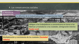 4. Las consecuencias sociales
Obligan a los trabajadores a concentrarse en torno a las
fábricas y trasladarse a las ciudades. (Emigración interior.
Éxodo rural)
Multiplicación y crecimiento de las ciudades (Sociedad
Urbana)
EL PROCESO DE
URBANIZACIÓN
La difusión de la industrialización y la organización fabril
 