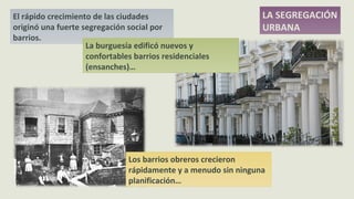 El rápido crecimiento de las ciudades
originó una fuerte segregación social por
barrios.
LA SEGREGACIÓN
URBANA
La burguesía edificó nuevos y
confortables barrios residenciales
(ensanches)…
Los barrios obreros crecieron
rápidamente y a menudo sin ninguna
planificación…
 