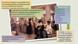 La aristocracia ligada a la propiedad de la
tierra perdió parte de su relevancia social
ante la consolidación del poder
económico como pilar del estatus social
La burguesía, vinculada a la propiedad de las
fábricas, se afianza con el capitalismo. Su
riqueza aumentó y le disputó a la
aristocracia su preeminencia social
Los empresarios, los banqueros,
los grandes propietarios
agrícolas…
Los nuevos valores
burgueses se
basaban en la
exaltación de:
•La propiedad
privada
•El trabajo
•El ahorro
•El individualismo
Por tanto, los jóvenes
varones de esta familias,
eran quienes accedían a
la educación superior, y
a las élites políticas,
científicas y culturales.
 