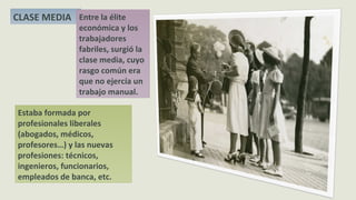 Estaba formada por
profesionales liberales
(abogados, médicos,
profesores…) y las nuevas
profesiones: técnicos,
ingenieros, funcionarios,
empleados de banca, etc.
CLASE MEDIA Entre la élite
económica y los
trabajadores
fabriles, surgió la
clase media, cuyo
rasgo común era
que no ejercía un
trabajo manual.
 