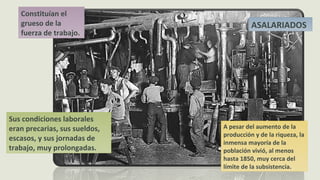 Constituían el
grueso de la
fuerza de trabajo.
ASALARIADOS
Sus condiciones laborales
eran precarias, sus sueldos,
escasos, y sus jornadas de
trabajo, muy prolongadas.
A pesar del aumento de la
producción y de la riqueza, la
inmensa mayoría de la
población vivió, al menos
hasta 1850, muy cerca del
límite de la subsistencia.
 