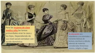 Su educación era
subsidiaria y se orientaba a
nociones básicas de
lectura, escritura y cálculo,
además de materias
consideradas femeninas:
música, religión y hogar.
Para las mujeres de clase
media y alta las tareas
primordiales eran la casa y
los hijos. Dependiendo de
sus nivel social contaban con
ayuda doméstica.
 