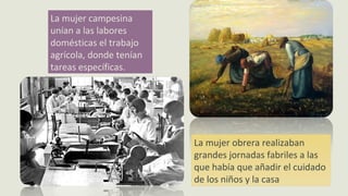 La mujer campesina
unían a las labores
domésticas el trabajo
agrícola, donde tenían
tareas específicas.
La mujer obrera realizaban
grandes jornadas fabriles a las
que había que añadir el cuidado
de los niños y la casa
 
