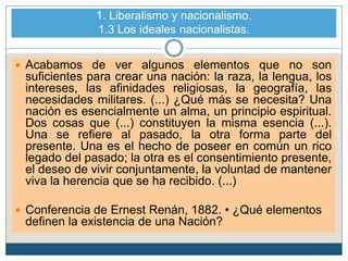 1. Liberalismo y nacionalismo.
1.3 Los ideales nacionalistas.
 Acabamos de ver algunos elementos que no son
suficientes para crear una nación: la raza, la lengua, los
intereses, las afinidades religiosas, la geografía, las
necesidades militares. (...) ¿Qué más se necesita? Una
nación es esencialmente un alma, un principio espiritual.
Dos cosas que (...) constituyen la misma esencia (...).
Una se refiere al pasado, la otra forma parte del
presente. Una es el hecho de poseer en común un rico
legado del pasado; la otra es el consentimiento presente,
el deseo de vivir conjuntamente, la voluntad de mantener
viva la herencia que se ha recibido. (...)
 Conferencia de Ernest Renán, 1882. • ¿Qué elementos
definen la existencia de una Nación?
 