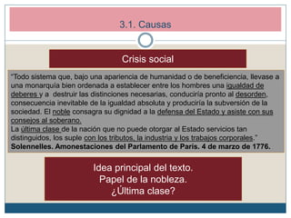3.1. Causas
Crisis social
“Todo sistema que, bajo una apariencia de humanidad o de beneficiencia, llevase a
una monarquía bien ordenada a establecer entre los hombres una igualdad de
deberes y a destruir las distinciones necesarias, conduciría pronto al desorden,
consecuencia inevitable de la igualdad absoluta y produciría la subversión de la
sociedad. El noble consagra su dignidad a la defensa del Estado y asiste con sus
consejos al soberano.
La última clase de la nación que no puede otorgar al Estado servicios tan
distinguidos, los suple con los tributos, la industria y los trabajos corporales.”
Solennelles. Amonestaciones del Parlamento de París. 4 de marzo de 1776.
Idea principal del texto.
Papel de la nobleza.
¿Última clase?
 