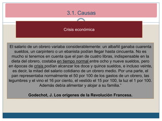 2. Los inicios de la Revolución Francesa (1789-1792)
2.1. Causas de la revolución
El salario de un obrero variaba considerablemente: un albañil ganaba cuarenta
sueldos, un carpintero o un ebanista podían llegar hasta cincuenta. No es
mucho si tenemos en cuenta que el pan de cuatro libras, indispensable en la
dieta del obrero, costaba en tiempo normal entre ocho y nueve sueldos, pero
en épocas de crisis podían alcanzar los doce y quince sueldos, e incluso veinte,
es decir, la mitad del salario cotidiano de un obrero medio. Por una parte, el
pan representaba normalmente el 50 por 100 de los gastos de un obrero, las
legumbres y el vino el 16 por ciento, el vestido el 15 por 100, la luz el 1 por 100.
Además debía alimentar y alojar a su familia.”
Godechot, J. Los orígenes de la Revolución Francesa.
Crisis económica
3.1. Causas
 