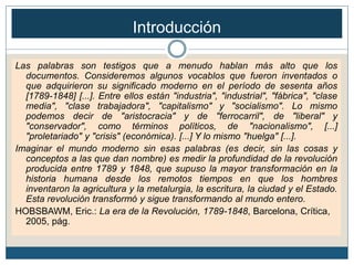 Las palabras son testigos que a menudo hablan más alto que los
documentos. Consideremos algunos vocablos que fueron inventados o
que adquirieron su significado moderno en el período de sesenta años
[1789-1848] [...]. Entre ellos están "industria", "industrial", "fábrica", "clase
media", "clase trabajadora", "capitalismo" y "socialismo". Lo mismo
podemos decir de "aristocracia" y de "ferrocarril", de "liberal" y
"conservador", como términos políticos, de "nacionalismo", [...]
"proletariado" y "crisis" (económica). [...] Y lo mismo "huelga" [...].
Imaginar el mundo moderno sin esas palabras (es decir, sin las cosas y
conceptos a las que dan nombre) es medir la profundidad de la revolución
producida entre 1789 y 1848, que supuso la mayor transformación en la
historia humana desde los remotos tiempos en que los hombres
inventaron la agricultura y la metalurgia, la escritura, la ciudad y el Estado.
Esta revolución transformó y sigue transformando al mundo entero.
HOBSBAWM, Eric.: La era de la Revolución, 1789-1848, Barcelona, Crítica,
2005, pág.
Introducción
 