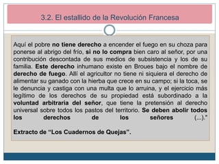 2. Los inicios de la Revolución Francesa (1789-1792)
2.2. El estallido revolucionario.
Aquí el pobre no tiene derecho a encender el fuego en su choza para
ponerse al abrigo del frío, si no lo compra bien caro al señor, por una
contribución descontada de sus medios de subsistencia y los de su
familia. Este derecho inhumano existe en Broues bajo el nombre de
derecho de fuego. Allí el agricultor no tiene ni siquiera el derecho de
alimentar su ganado con la hierba que crece en su campo; si la toca, se
le denuncia y castiga con una multa que lo arruina, y el ejercicio más
legítimo de los derechos de su propiedad está subordinado a la
voluntad arbitraria del señor, que tiene la pretensión al derecho
universal sobre todos los pastos del territorio. Se deben abolir todos
los derechos de los señores (...)."
Extracto de “Los Cuadernos de Quejas”.
3.2. El estallido de la Revolución Francesa
 