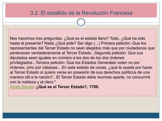 2. Los inicios de la Revolución Francesa (1789-1792)
2.2. El estallido revolucionario.
Nos hacemos tres preguntas: ¿Qué es el estado llano? Todo. ¿Qué ha sido
hasta el presente? Nada ¿Qué pide? Ser algo (...) Primera petición: Que los
representantes del Tercer Estado no sean elegidos más que por ciudadanos que
pertenecen verdaderamente al Tercer Estado...Segunda petición: Que sus
diputados sean iguales en número a los dos de los dos órdenes
privilegiados...Tercera petición: Que los Estados Generales voten no por
órdenes, sino por cabezas... En este estado de cosas, ¿qué le queda por hacer
al Tercer Estado si quiere verse en posesión de sus derechos políticos de una
manera útil a la nación?...El Tercer Estado debe reunirse aparte, no concurrirá
con la nobleza y el clero."
Abate Sieyès: ¿Qué es el Tercer Estado?, 1789.
3.2. El estallido de la Revolución Francesa
 