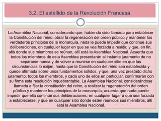 2. Los inicios de la Revolución Francesa (1789-1792)
2.2. El estallido revolucionario.
La Asamblea Nacional, considerando que, habiendo sido llamada para establecer
la Constitución del reino, obrar la regeneración del orden público y mantener los
verdaderos principios de la monarquía, nada le puede impedir que continúe sus
deliberaciones, en cualquier lugar en que se vea forzada a residir, y que, en fin,
allá donde sus miembros se reúnan, allí está la Asamblea Nacional. Acuerda que
todos los miembros de esta Asamblea presentarán al instante juramento de no
separarse nunca y de volver a reunirse en cualquier sitio en que las
circunstancias lo exijan, hasta que la Constitución del reino sea establecida y
quede afirmada sobre unos fundamentos sólidos; y que, una vez prestado dicho
juramento, todos los miembros, y cada uno de ellos en particular, confirmarán con
su firma esta resolución inquebrantable. La Asamblea Nacional, considerándose
llamada a fijar la constitución del reino, a realizar la regeneración del orden
público y mantener los principios de la monarquía, acuerda que nada puede
impedir que ella continúe sus deliberaciones, en cualquier lugar a que sea forzada
a establecerse; y que en cualquier sitio donde estén reunidos sus miembros, allí
está la Asamblea Nacional.
3.2. El estallido de la Revolución Francesa
 