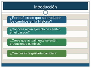 ¿Por qué crees que se producen
los cambios en la Historia?
¿Conoces algún ejemplo de cambio
en el pasado?
¿Crees que actualmente se están
produciendo cambios?
¿Qué cosas te gustaría cambiar?
Introducción
 