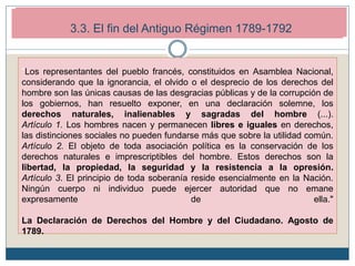 2. Los inicios de la Revolución Francesa (1789-1792)
2.4. Monarquía constitucional (1789-1792)
"Los representantes del pueblo francés, constituidos en Asamblea Nacional,
considerando que la ignorancia, el olvido o el desprecio de los derechos del
hombre son las únicas causas de las desgracias públicas y de la corrupción de
los gobiernos, han resuelto exponer, en una declaración solemne, los
derechos naturales, inalienables y sagradas del hombre (...).
Artículo 1. Los hombres nacen y permanecen libres e iguales en derechos,
las distinciones sociales no pueden fundarse más que sobre la utilidad común.
Artículo 2. El objeto de toda asociación política es la conservación de los
derechos naturales e imprescriptibles del hombre. Estos derechos son la
libertad, la propiedad, la seguridad y la resistencia a la opresión.
Artículo 3. El principio de toda soberanía reside esencialmente en la Nación.
Ningún cuerpo ni individuo puede ejercer autoridad que no emane
expresamente de ella."
La Declaración de Derechos del Hombre y del Ciudadano. Agosto de
1789.
3.3. El fin del Antiguo Régimen 1789-1792
 