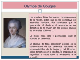Olympe de Gouges
Las madres, hijas, hermanas, representantes
de la nación, piden que se las constituya en
asamblea nacional. Por considerar que la
ignorancia, el olvido o el desprecio de los
derechos de la mujer son las únicas causas
de los males públicos ….
La mujer nace libre y permanece igual al
hombre en derechos.
El objetivo de toda asociación política es la
conservación de los derechos naturales e
imprescriptibles de la Mujer y del Hombre;
estos derechos son la libertad, la propiedad, la
seguridad y, sobre todo, la resistencia a la
opresión.
 