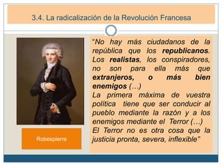 3. La Primera República francesa (1792-1799)
3.1. La República Democrática. (1792-1794)3.4. La radicalización de la Revolución Francesa
Robespierre
“No hay más ciudadanos de la
república que los republicanos.
Los realistas, los conspiradores,
no son para ella más que
extranjeros, o más bien
enemigos (…)
La primera máxima de vuestra
política tiene que ser conducir al
pueblo mediante la razón y a los
enemigos mediante el Terror (…)
El Terror no es otra cosa que la
justicia pronta, severa, inflexible”
 
