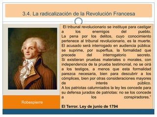 3. La Primera República francesa (1792-1799)
3.1. La República Democrática. (1792-1794)
Robespierre
“El tribunal revolucionario se instituye para castigar
a los enemigos del pueblo.
La pena por los delitos, cuyo conocimiento
pertenece al tribunal revolucionario, es la muerte.
El acusado será interrogado en audiencia pública:
se suprime, por superflua, la formalidad que
precede del interrogatorio secreto.
Si existieran pruebas materiales o morales, con
independencia de la prueba testimonial, no se oirá
a los testigos, a menos que esta formalidad
parezca necesaria, bien para descubrir a los
cómplices, bien por otras consideraciones mayores
de interés público.
A los patriotas calumniados la ley les concede para
su defensa jurados de patriotas: no se los concede
a los conspiradores.”
El Terror. Ley de junio de 1794
3.4. La radicalización de la Revolución Francesa
 