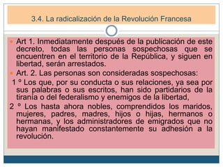  Art 1. Inmediatamente después de la publicación de este
decreto, todas las personas sospechosas que se
encuentren en el territorio de la República, y siguen en
libertad, serán arrestados.
 Art. 2. Las personas son consideradas sospechosas:
1 º Los que, por su conducta o sus relaciones, ya sea por
sus palabras o sus escritos, han sido partidarios de la
tiranía o del federalismo y enemigos de la libertad,
2 º Los hasta ahora nobles, comprendidos los maridos,
mujeres, padres, madres, hijos o hijas, hermanos o
hermanas, y los administradores de emigrados que no
hayan manifestado constantemente su adhesión a la
revolución.
3.4. La radicalización de la Revolución Francesa
 