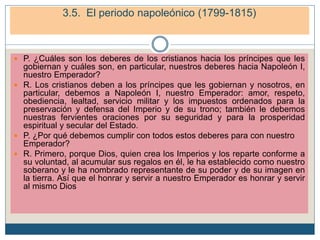  P. ¿Cuáles son los deberes de los cristianos hacia los príncipes que les
gobiernan y cuáles son, en particular, nuestros deberes hacia Napoleón I,
nuestro Emperador?
 R. Los cristianos deben a los príncipes que les gobiernan y nosotros, en
particular, debemos a Napoleón I, nuestro Emperador: amor, respeto,
obediencia, lealtad, servicio militar y los impuestos ordenados para la
preservación y defensa del Imperio y de su trono; también le debemos
nuestras fervientes oraciones por su seguridad y para la prosperidad
espiritual y secular del Estado.
 P. ¿Por qué debemos cumplir con todos estos deberes para con nuestro
Emperador?
 R. Primero, porque Dios, quien crea los Imperios y los reparte conforme a
su voluntad, al acumular sus regalos en él, le ha establecido como nuestro
soberano y le ha nombrado representante de su poder y de su imagen en
la tierra. Así que el honrar y servir a nuestro Emperador es honrar y servir
al mismo Dios
4. El periodo napoleónico (1799-1815)
4.2. La conquista del Imperio
3.5. El periodo napoleónico (1799-1815)
 