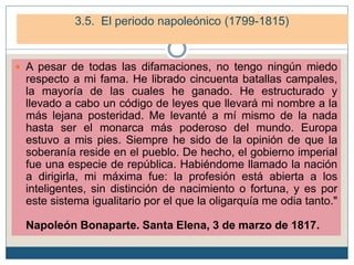 4. El periodo napoleónico (1799-1815)
4.3. La caída de Napoleón.
 A pesar de todas las difamaciones, no tengo ningún miedo
respecto a mi fama. He librado cincuenta batallas campales,
la mayoría de las cuales he ganado. He estructurado y
llevado a cabo un código de leyes que llevará mi nombre a la
más lejana posteridad. Me levanté a mí mismo de la nada
hasta ser el monarca más poderoso del mundo. Europa
estuvo a mis pies. Siempre he sido de la opinión de que la
soberanía reside en el pueblo. De hecho, el gobierno imperial
fue una especie de república. Habiéndome llamado la nación
a dirigirla, mi máxima fue: la profesión está abierta a los
inteligentes, sin distinción de nacimiento o fortuna, y es por
este sistema igualitario por el que la oligarquía me odia tanto."
Napoleón Bonaparte. Santa Elena, 3 de marzo de 1817.
3.5. El periodo napoleónico (1799-1815)
 