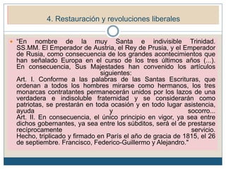 5. Restauración y revoluciones liberales (1815-1848)
5.1. La Europa de la Restauración.
 “En nombre de la muy Santa e indivisible Trinidad.
SS.MM. El Emperador de Austria, el Rey de Prusia, y el Emperador
de Rusia, como consecuencia de los grandes acontecimientos que
han señalado Europa en el curso de los tres últimos años (...).
En consecuencia, Sus Majestades han convenido los artículos
siguientes:
Art. I. Conforme a las palabras de las Santas Escrituras, que
ordenan a todos los hombres mirarse como hermanos, los tres
monarcas contratantes permanecerán unidos por los lazos de una
verdadera e indisoluble fraternidad y se considerarán como
patriotas, se prestarán en toda ocasión y en todo lugar asistencia,
ayuda y socorro...
Art. II. En consecuencia, el único principio en vigor, ya sea entre
dichos gobernantes, ya sea entre los súbditos, será el de prestarse
recíprocamente servicio.
Hecho, triplicado y firmado en París el año de gracia de 1815, el 26
de septiembre. Francisco, Federico-Guillermo y Alejandro."
4. Restauración y revoluciones liberales
 