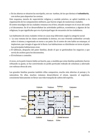 • En	las	afueras	se	situaron	las	necrópolis,	con	sus		tumbas,	de	las	que	destaca	el	columbario,	 
con	nichos	para	depositar	las	cenizas.	
Este	 esquema,	 mezcla	 de	 superstición	 religiosa	 y	 sentido	 práctico,	 se	 aplicó	 también	 a	 la	
organización	de	los	campamentos	militares,	que	fueron	origen	de	numerosas	ciudades.	 
El	centro	neurálgico	de	las	ciudades	romanas	era	el	foro,	situado	siempre	en	el	cruce	del	cardo	
y	el	decumanus.	En	él	se	desarrollaban	las	actividades	políticas,	económicas	y	algunas	de	las	
religiosas,	lo	que	signiOicaba	que	era	el	principal	lugar	de	encuentro	de	los	ciudadanos.	 
Los	habitantes	de	estas	ciudades	vivían	en	casas	muy	diferentes	según	la	categoría	social:		
• 	La	casa	romana	de	las	clases	acomodadas	la	domus,	era	una	vivienda	unifamiliar	cerrada	
sobre	sí	misma	y	organizada	en	torno	a	un	patio.	En	el	centro	de	este	había	un	estanque,	el	
impluvium,	que	recogía	el	agua	de	la	lluvia.	Las	habitaciones	se	distribuían	en	torno	al	patio.	
Las	principales	habitaciones	eran:		
• El	 tablinum,	 despacho	 del	 pater	 familias,	 desde	 el	 que	 se	 gestionaban	 los	 negocios	 y	 que	
servía	de	archivo	para	los	documentos.		
• El	triclinium	o	comedor.	
 
A	veces,	en	la	parte	trasera	había	un	huerto,	que,	a	medida	que	estas	familias	pudientes	fueron	
reOinando	su	gusto,	se	fue	convirtiendo	en	jardín	porticado	rodeado	de	columnas	y	adornado	
con	valiosas	obras	de	arte.		
Las	grandes	familias	poseían	también	villas	campestres,	mucho	más	abiertas	al	paisaje	y	la	
naturaleza.	 En	 ellas,	 muchos	 romanos	 desarrollaron	 el	 otium,	 opuesto	 al	 negotium,	
consistente	básicamente	en	llevar	una	vida	tranquila	de	cultivo	del	espíritu.		
 
4
 