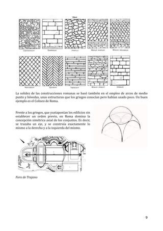 La	solidez	de	las	construcciones	romanas	se	basó	también	en	el	empleo	de	arcos	de	medio	
punto	y	bóvedas,	unas	estructuras	que	los	griegos	conocían	pero	habían	usado	poco.	Un	buen	
ejemplo	es	el	Coliseo	de	Roma.		
		
Frente	a	los	griegos,	que	yuxtaponían	los	ediOicios	sin	
establecer	 un	 orden	 previo,	 en	 Roma	 domina	 la	
concepción	simétrica	axial	de	los	conjuntos.	Es	decir,	
se	 trazaba	 un	 eje,	 y	 se	 construía	 exactamente	 lo	
mismo	a	la	derecha	y	a	la	izquierda	del	mismo.		
 
	
Foro	de	Trajano	
9
 
