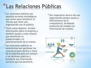 *Las relaciones públicas son
aquellas acciones estratégicas
que sirven para fortalecer el
vinculo que tiene una
organización con el público.
*Tiene como objetivo brindar
información sobre la empresa y
también ayuda a crear alianza
que beneficien la
productividad y el
posicionamiento de la misma.
*Las relaciones públicas se
caracterizan por gestionar las
comunicaciones dentro y fuera
de la empresa para así conocer
a los distintos públicas y
brindarle una información
correcta que los beneficie.
*Son importante dentro de una
organización porque ayuda a
diferenciarte de la
competencia, brindando
productos de calidad con
información de calidad.
*
 