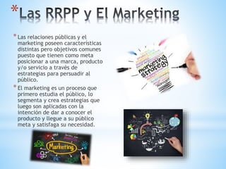 *Las relaciones públicas y el
marketing poseen características
distintas pero objetivos comunes
puesto que tienen como meta
posicionar a una marca, producto
y/o servicio a través de
estrategias para persuadir al
público.
*El marketing es un proceso que
primero estudia el público, lo
segmenta y crea estrategias que
luego son aplicadas con la
intención de dar a conocer el
producto y llegue a su público
meta y satisfaga su necesidad.
*
 