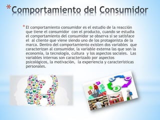 *El comportamiento consumidor es el estudio de la reacción
que tiene el consumidor con el producto, cuando se estudia
el comportamiento del consumidor se observa si se satisface
el al cliente que viene siendo uno de los protagonista de la
marca. Dentro del comportamiento existen dos variables que
caracterizan al consumidor, la variable externa las que son la
economía, la tecnología, cultura y los aspectos sociales. Las
variables internas son caracterizado por aspectos
psicológicos, la motivación, la experiencia y características
personales.
*
 