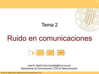 1/38




                                                               Tema 2

         Ruido en comunicaciones
                                                                        DEM




                                    José M. Catalá Civera (jmcatala@dcom.upv.es)
                             Departamento de Comunicaciones. ETSI de Telecomunicación
© José M. Catalá-Civera. Departamento de Comunicaciones. UPV
 
