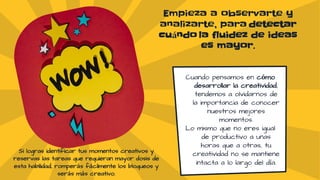 Empieza a observarte y
analizarte, para detectar
cuándo la fluidez de ideas
es mayor.
Cuando pensamos en cómo
desarrollar la creatividad,
tendemos a olvidarnos de
la importancia de conocer
nuestros mejores
momentos.
Lo mismo que no eres igual
de productivo a unas
horas que a otras, tu
creatividad no se mantiene
intacta a lo largo del día.
Si logras identificar tus momentos creativos y
reservas las tareas que requieran mayor dosis de
esta habilidad, romperás fácilmente los bloqueos y
serás más creativo.
 