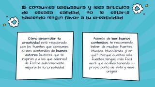 Si consumes telebasura y lees artículos
de escasa calidad, no le estarás
haciendo ningún favor a tu creatividad
Además de leer buenos
contenidos, te recomiendo
beber de muchas fuentes.
Muchas. Muchísimas. ¿Por
qué? Porque cuantas más
fuentes tengas, más fácil
será que acabes teniendo tu
propio punto de vista y seas
original
Cómo desarrollar tu
creatividad está relacionado
con las fuentes que consumes.
Si lees contenidos de buenos
autores (autores que te
inspiran y a los que admiras)
de forma subconsciente
mejorarás tu creatividad
 