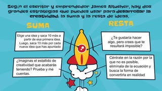 Según el escritor y emprendedor James Altucher, hay dos
grandes estrategias que puedes usar para desarrollar la
creatividad: la suma y la resta de ideas.
Elige una idea y saca 10 más a
partir de esa primera idea.
Luego, saca 10 más por cada
nueva idea que has apuntado
SUMA
¿Imaginas el estallido de
creatividad que acabarás
teniendo? Prueba y me
cuentas.
¿Te gustaría hacer
algo, pero crees que te
resultará imposible?
Céntrate en la razón por la
que no es posible,
elimínala de la ecuación y
busca la forma de
convertirla en realidad
RESTA
 