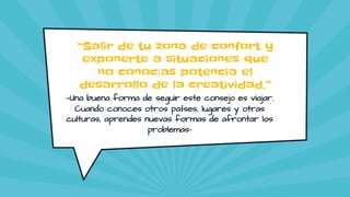 “Salir de tu zona de confort y
exponerte a situaciones que
no conocías potencia el
desarrollo de la creatividad.”
—Una buena forma de seguir este consejo es viajar.
Cuando conoces otros países, lugares y otras
culturas, aprendes nuevas formas de afrontar los
problemas-
 