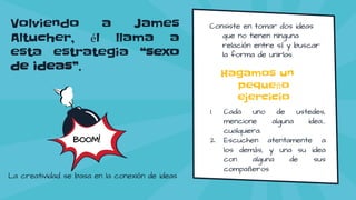 Volviendo a James
Altucher, él llama a
esta estrategia “sexo
de ideas”.
Consiste en tomar dos ideas
que no tienen ninguna
relación entre sí y buscar
la forma de unirlas.
BOOM!
1. Cada uno de ustedes,
mencione alguna idea…
cualquiera.
2. Escuchen atentamente a
los demás, y una su idea
con alguna de sus
compañeros
Hagamos un
pequeño
ejercicio
La creatividad se basa en la conexión de ideas
 