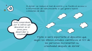 Está comprobado
por la ciencia que
descansar es un
arma para
desarrollar la
creatividad
Al dormir, se reduce el nivel de estrés y se facilita el acceso a
la información del subconsciente, lo que genera nuevas
conexiones de ideas.
Fíjate si será importante el descanso que,
según los últimos estudios científicos, el 30% de
las personas incrementan su
creatividad después de dormir
 