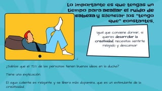 Lo importante es que tengas un
tiempo para acallar el ruido de
la cabeza y silenciar los “tengo
que” constantes.
Igual que conviene dormir, si
quieres desarrollar la
creatividad, necesitas sentirte
relajado y descansar
¿Sabías que el 72% de las personas tienen buenas ideas en la ducha?
Tiene una explicación.
El agua caliente es relajante y se libera más dopamina, que es un estimulante de la
creatividad.
 