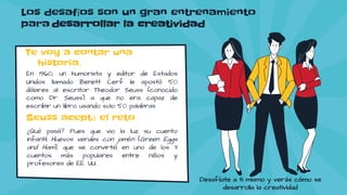 Los desafíos son un gran entrenamiento
para desarrollar la creatividad
Te voy a contar una
historia.
En 1960, un humorista y editor de Estados
Unidos llamado Benett Cerf le apostó 50
dólares al escritor Theodor Seuss (conocido
como Dr. Seuss) a que no era capaz de
escribir un libro usando solo 50 palabras
Seuss aceptó el reto
¿Qué pasó? Pues que vio la luz su cuento
infantil Huevos verdes con jamón (Green Eggs
and Ham), que se convirtió en uno de los 3
cuentos más populares entre niños y
profesores de EE. UU.
Desafíate a ti mismo y verás cómo se
desarrolla la creatividad
 
