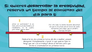 Si quieres desarrollar la creatividad,
reserva un tiempo al comienzo del
día para ti
¿Eres un workaholic? Si es
malo para la productividad y el
rendimiento, no te cuento
para tener nuevas ideas
1
Por otro lado, tu mente necesita descansar,
así que no te prives de las horas de sueño
necesarias para dejar que el cerebro
reponga energías
3
Dedicarte las dos primeras horas del día a meditar, pasear,
desayunar tranquilamente o hacer lo que quieras (que no
tenga que ver con el trabajo) abona el terreno para que
brote la creatividad en las próximas horas
2
 