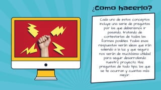 ¿Como hacerlo?
Cada uno de estos conceptos
incluye una serie de preguntas
por las que deberemos ir
pasando, tratando de
contestarlas de todas las
formas posibles. Todas esas
respuestas serán ideas que irán
saliendo a la luz y que seguro
nos serán de muchísima utilidad
para seguir desarrollando
nuestro proyecto. Haz
preguntas de todo tipo, las que
se te ocurran y cuantas más
mejor.
 