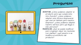 Preguntas
ADAPTAR: ¿Cómo podemos adaptar el
producto para que cumpla esta
otra función?, ¿cómo podemos
adaptar esta técnica empresarial
que usan en Vietnam para nuestra
empresa?, ¿cómo podemos adaptar
nuestro servicio para que llegue a
más personas?
MODIFICAR: ¿Qué se puede modificar
para organizar mejor las reuniones
con clientes?, ¿qué pasaría si se
modifica el envoltorio del
producto?
 